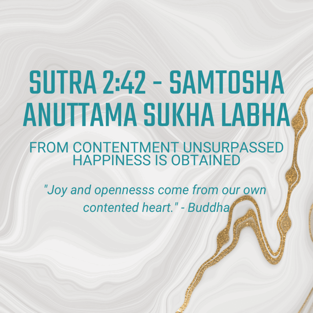 Sutra 2:42 Samtosha anuttama sukha labha: From contentment unsurpassed happiness is obtained - "Joy and openness come from our own contented heart." -Buddha