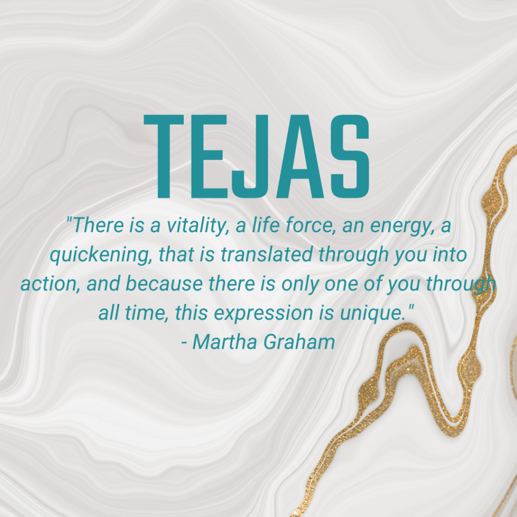 Tejas "There is a vitality, a life force, an energy, a quickening, that is translated through you into action, and because there is only one of you through all time, this expression is unique." - Martha Graham