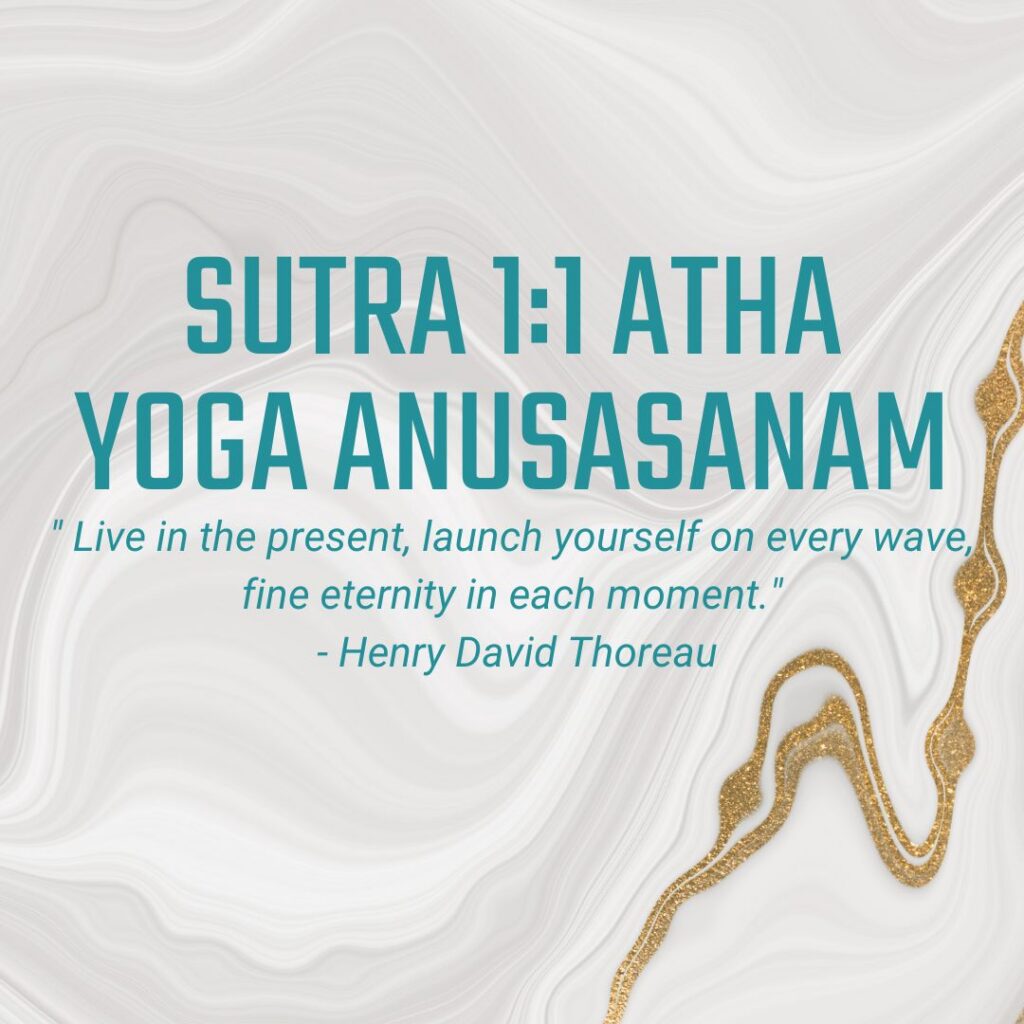 Sutra 1:1 Atha yoga anusasanam (Now, the teachings of Yoga begin) " Live in the present, launch yourself on every wave, fine eternity in each moment." - Henry David Thoreau